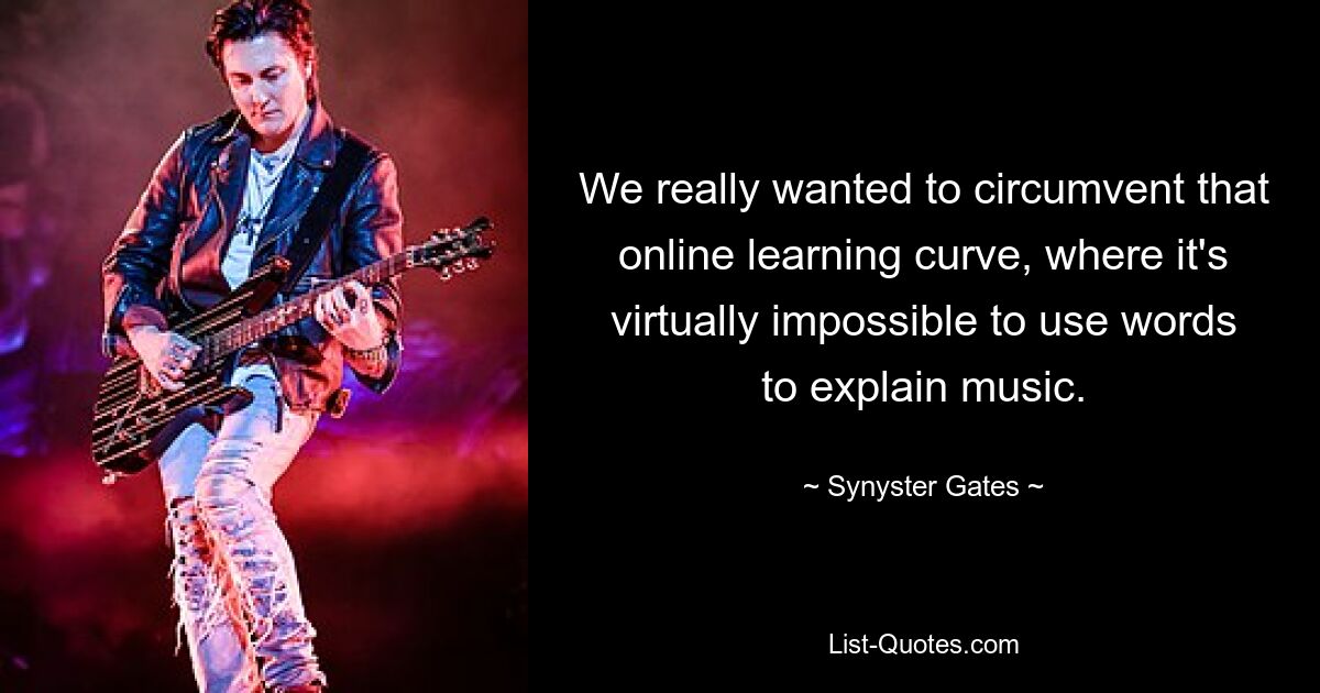 We really wanted to circumvent that online learning curve, where it's virtually impossible to use words to explain music. — © Synyster Gates