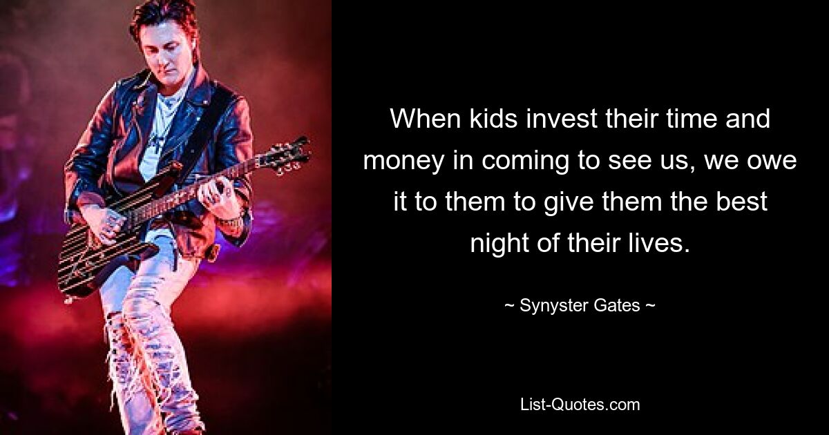 When kids invest their time and money in coming to see us, we owe it to them to give them the best night of their lives. — © Synyster Gates