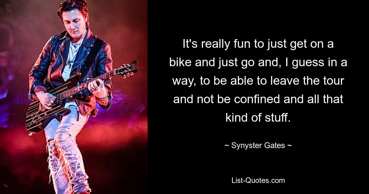 It's really fun to just get on a bike and just go and, I guess in a way, to be able to leave the tour and not be confined and all that kind of stuff. — © Synyster Gates