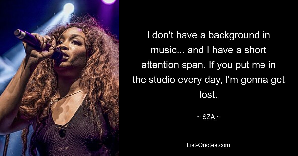 I don't have a background in music... and I have a short attention span. If you put me in the studio every day, I'm gonna get lost. — © SZA