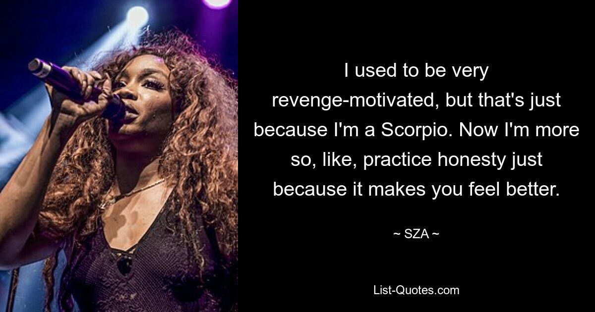 I used to be very revenge-motivated, but that's just because I'm a Scorpio. Now I'm more so, like, practice honesty just because it makes you feel better. — © SZA