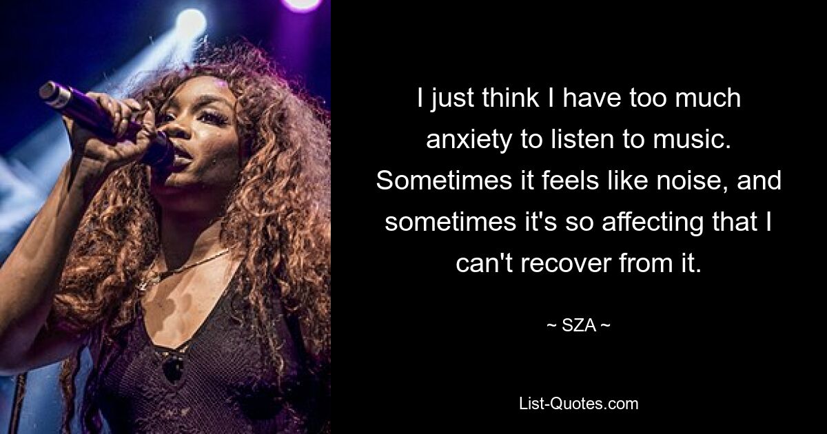 I just think I have too much anxiety to listen to music. Sometimes it feels like noise, and sometimes it's so affecting that I can't recover from it. — © SZA