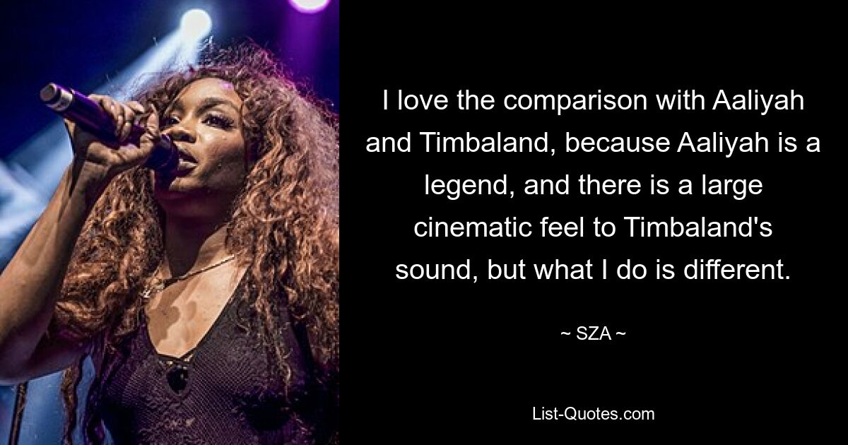 I love the comparison with Aaliyah and Timbaland, because Aaliyah is a legend, and there is a large cinematic feel to Timbaland's sound, but what I do is different. — © SZA