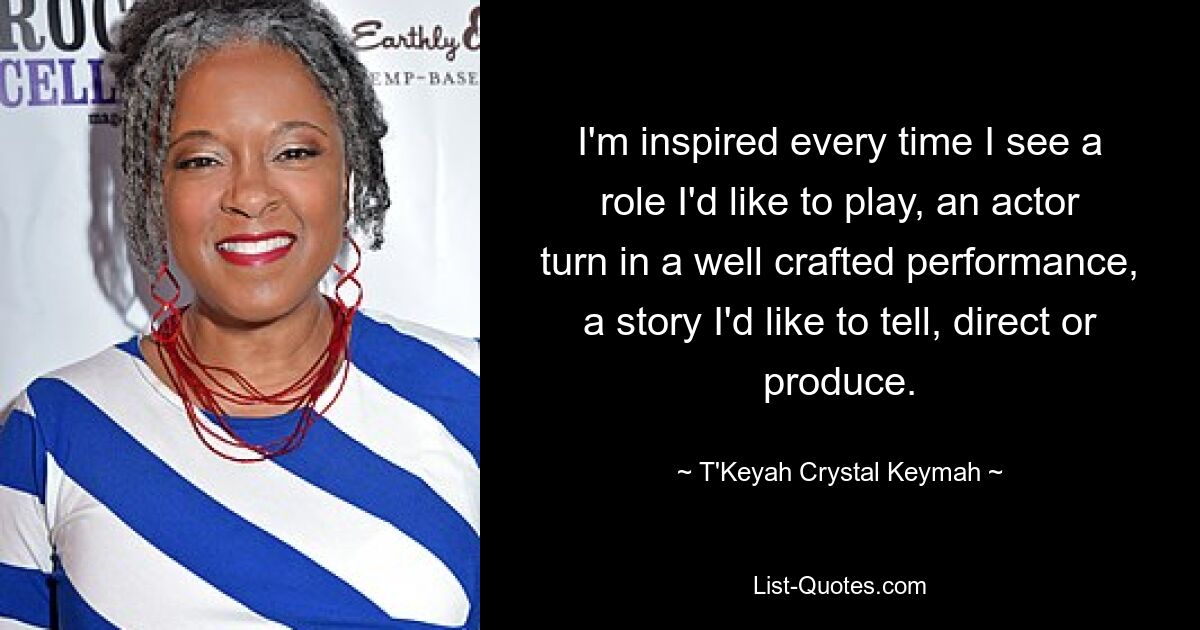 I'm inspired every time I see a role I'd like to play, an actor turn in a well crafted performance, a story I'd like to tell, direct or produce. — © T'Keyah Crystal Keymah