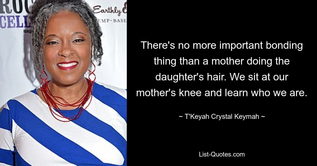 There's no more important bonding thing than a mother doing the daughter's hair. We sit at our mother's knee and learn who we are. — © T'Keyah Crystal Keymah