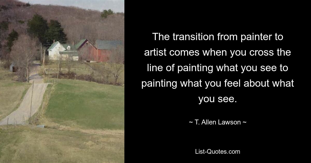 The transition from painter to artist comes when you cross the line of painting what you see to painting what you feel about what you see. — © T. Allen Lawson