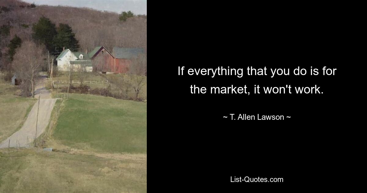 If everything that you do is for the market, it won't work. — © T. Allen Lawson