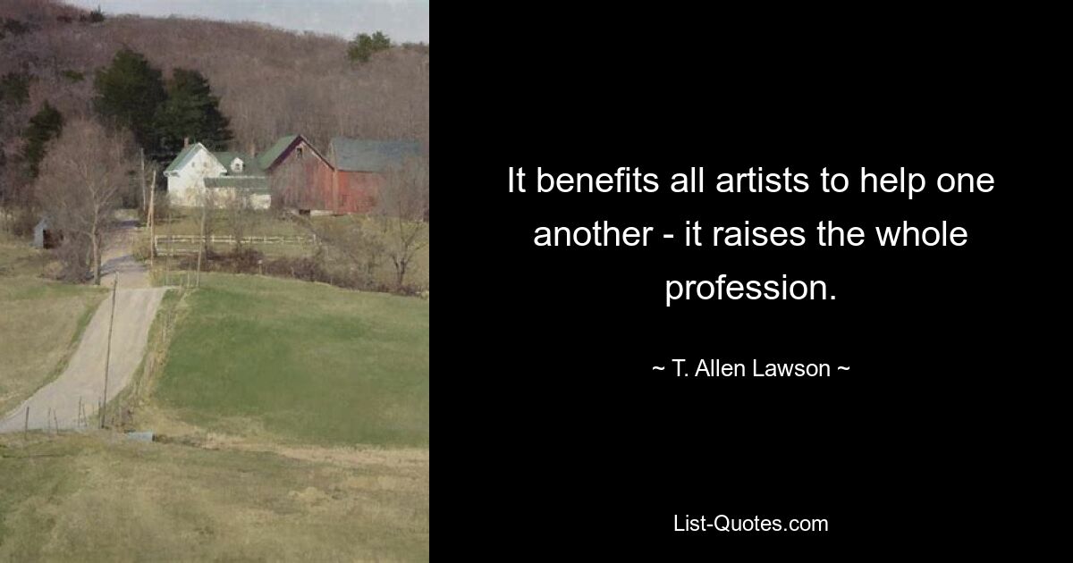 It benefits all artists to help one another - it raises the whole profession. — © T. Allen Lawson