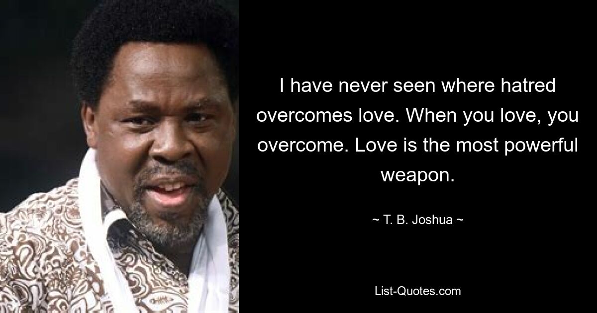 I have never seen where hatred overcomes love. When you love, you overcome. Love is the most powerful weapon. — © T. B. Joshua