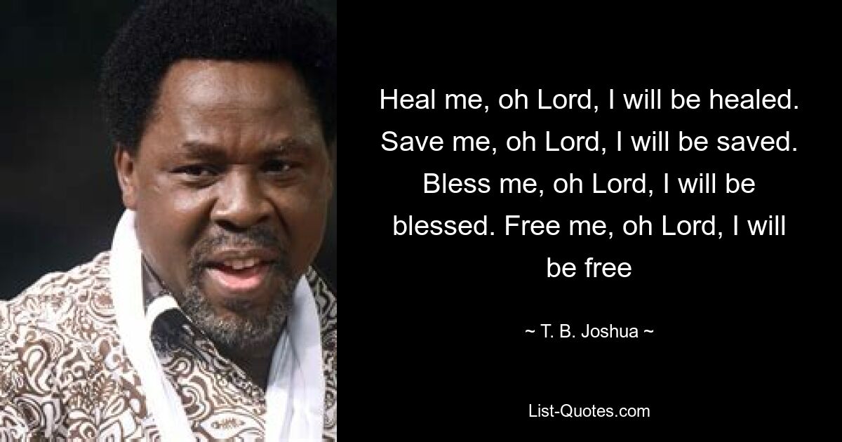 Heal me, oh Lord, I will be healed. Save me, oh Lord, I will be saved. Bless me, oh Lord, I will be blessed. Free me, oh Lord, I will be free — © T. B. Joshua