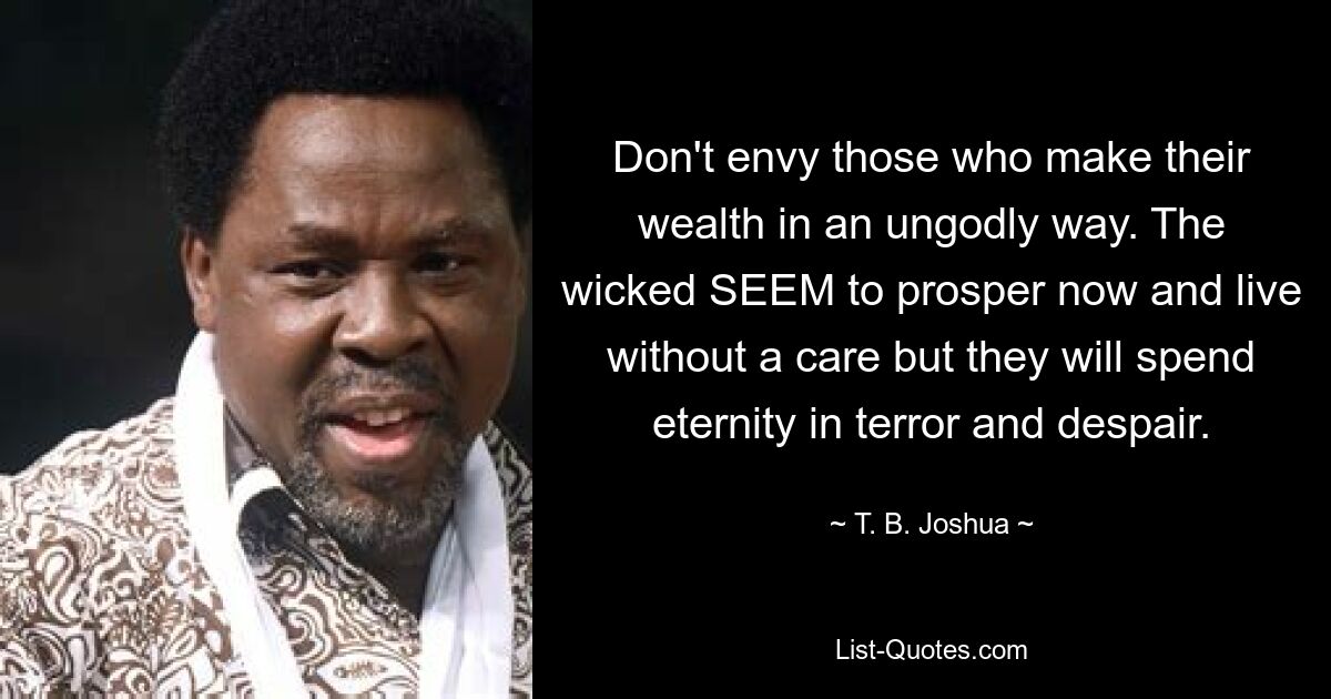 Don't envy those who make their wealth in an ungodly way. The wicked SEEM to prosper now and live without a care but they will spend eternity in terror and despair. — © T. B. Joshua