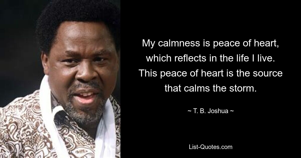 My calmness is peace of heart, which reflects in the life I live. This peace of heart is the source that calms the storm. — © T. B. Joshua