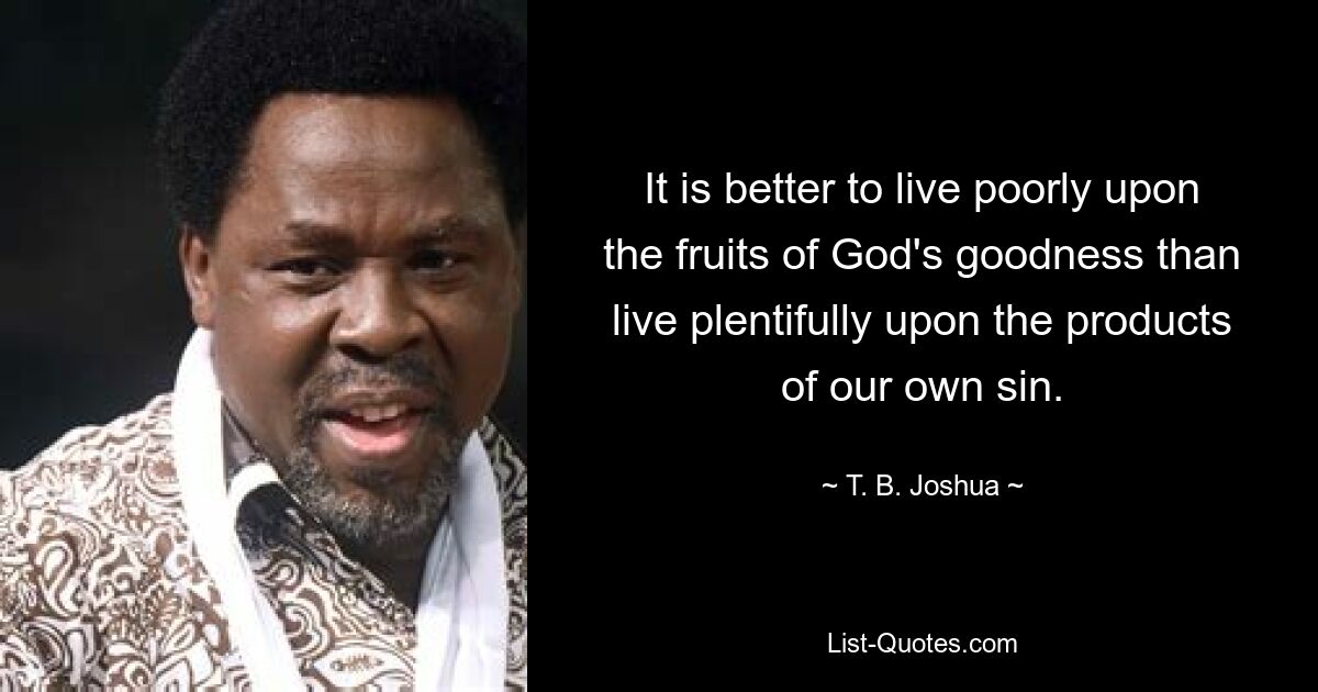 It is better to live poorly upon the fruits of God's goodness than live plentifully upon the products of our own sin. — © T. B. Joshua