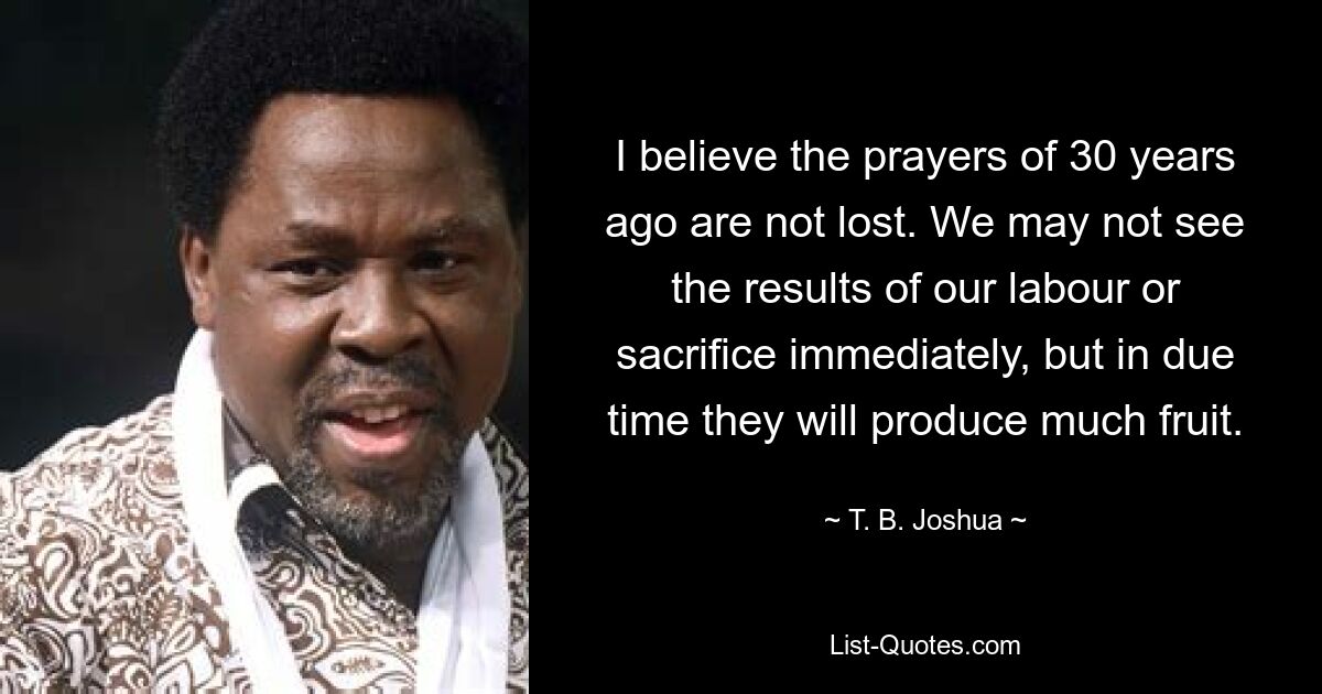 I believe the prayers of 30 years ago are not lost. We may not see the results of our labour or sacrifice immediately, but in due time they will produce much fruit. — © T. B. Joshua