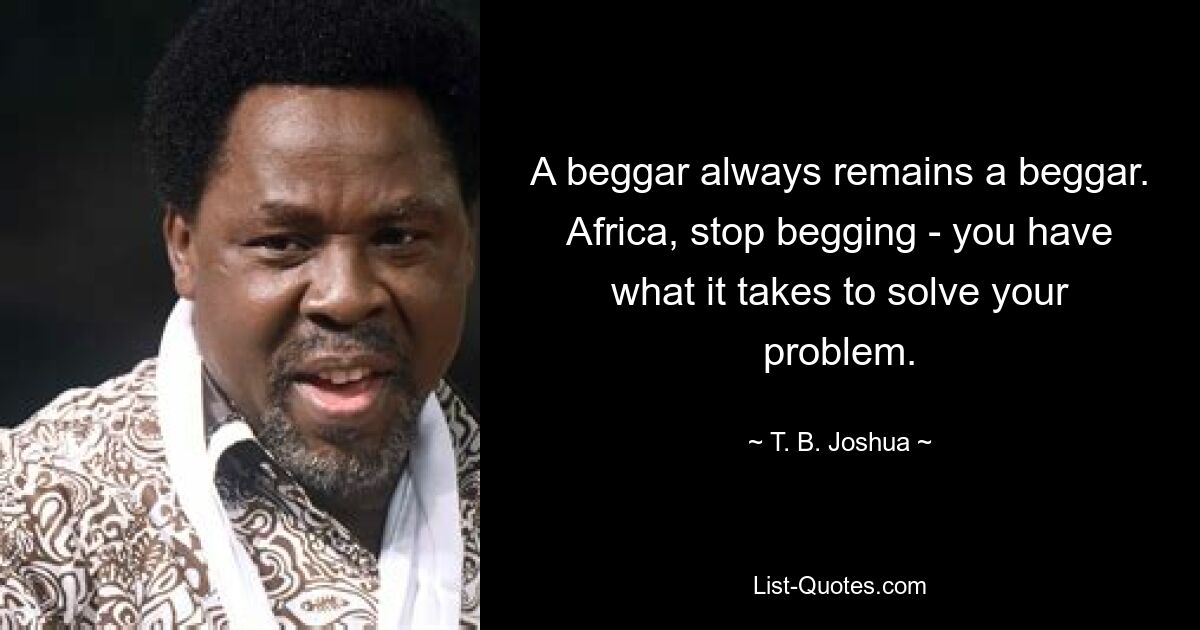 A beggar always remains a beggar. Africa, stop begging - you have what it takes to solve your problem. — © T. B. Joshua