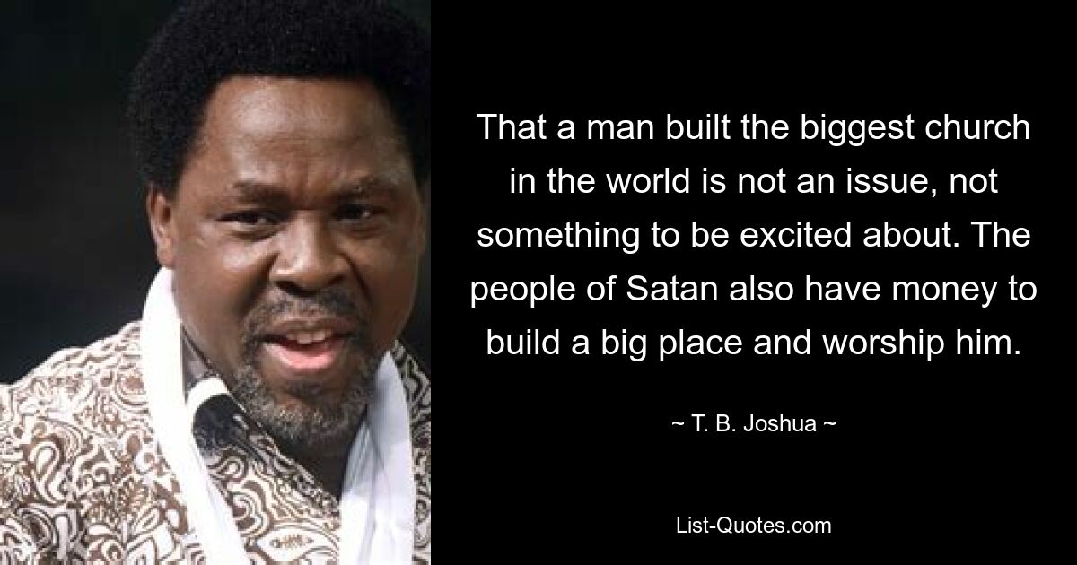 That a man built the biggest church in the world is not an issue, not something to be excited about. The people of Satan also have money to build a big place and worship him. — © T. B. Joshua