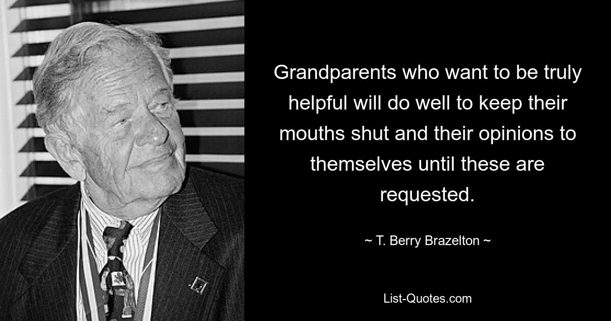 Grandparents who want to be truly helpful will do well to keep their mouths shut and their opinions to themselves until these are requested. — © T. Berry Brazelton