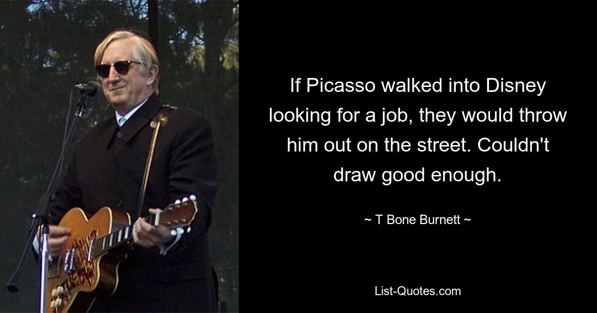 If Picasso walked into Disney looking for a job, they would throw him out on the street. Couldn't draw good enough. — © T Bone Burnett