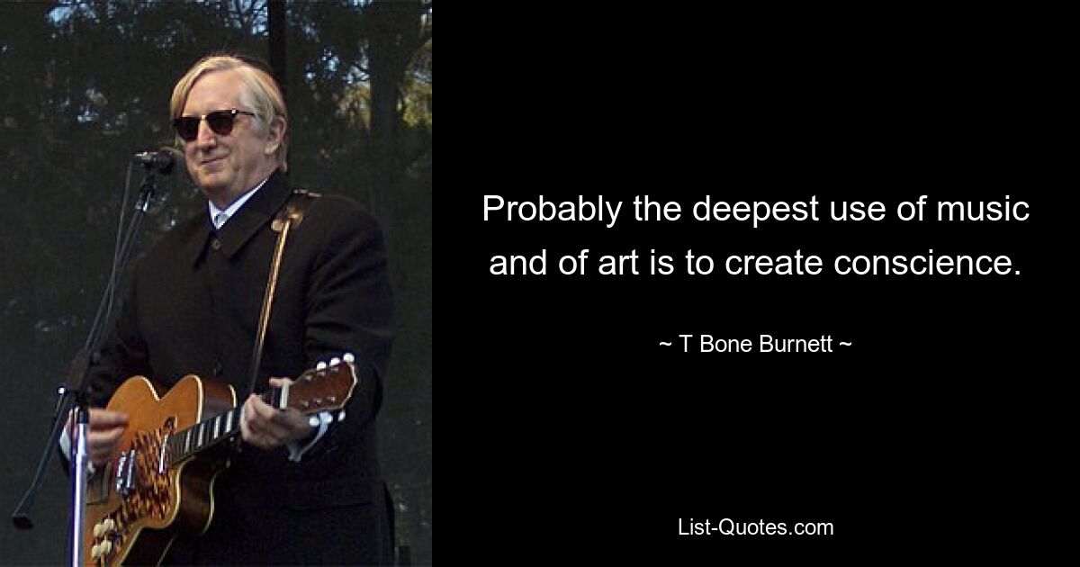 Probably the deepest use of music and of art is to create conscience. — © T Bone Burnett