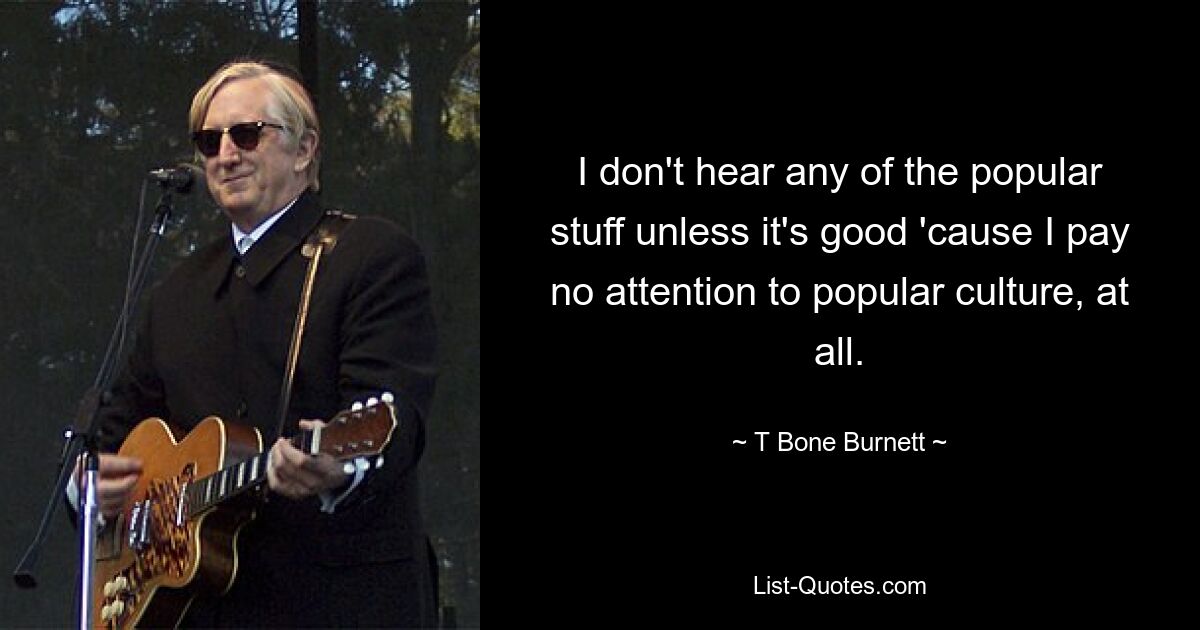 I don't hear any of the popular stuff unless it's good 'cause I pay no attention to popular culture, at all. — © T Bone Burnett