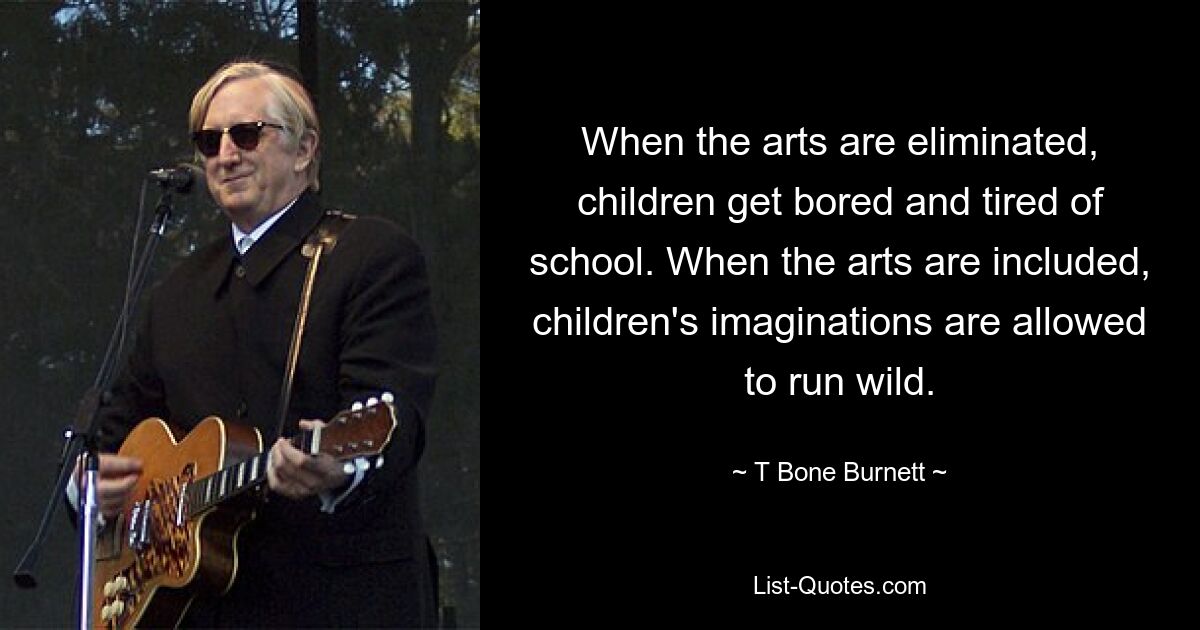 When the arts are eliminated, children get bored and tired of school. When the arts are included, children's imaginations are allowed to run wild. — © T Bone Burnett