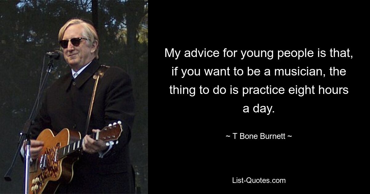 My advice for young people is that, if you want to be a musician, the thing to do is practice eight hours a day. — © T Bone Burnett