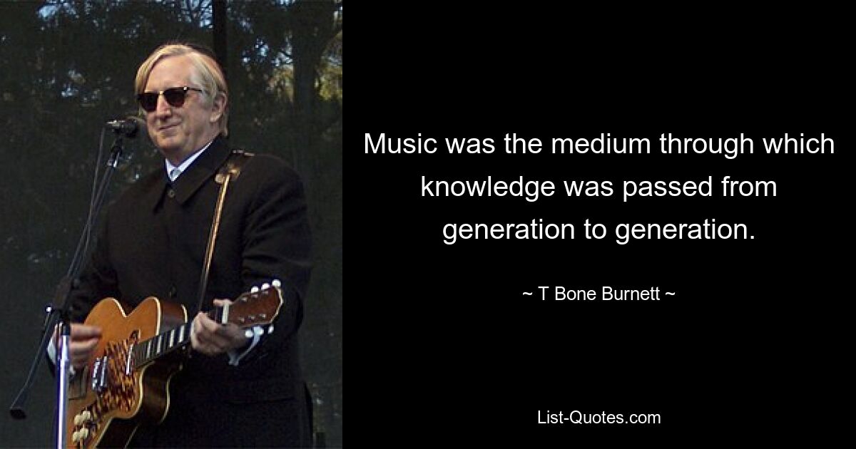 Music was the medium through which knowledge was passed from generation to generation. — © T Bone Burnett