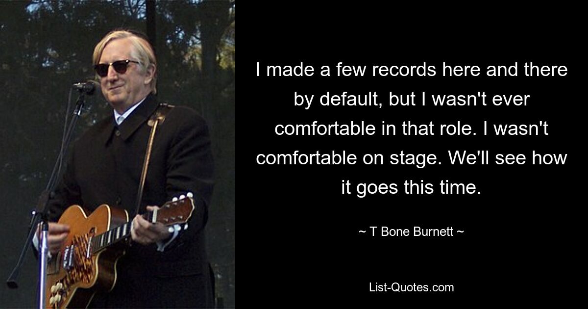 I made a few records here and there by default, but I wasn't ever comfortable in that role. I wasn't comfortable on stage. We'll see how it goes this time. — © T Bone Burnett