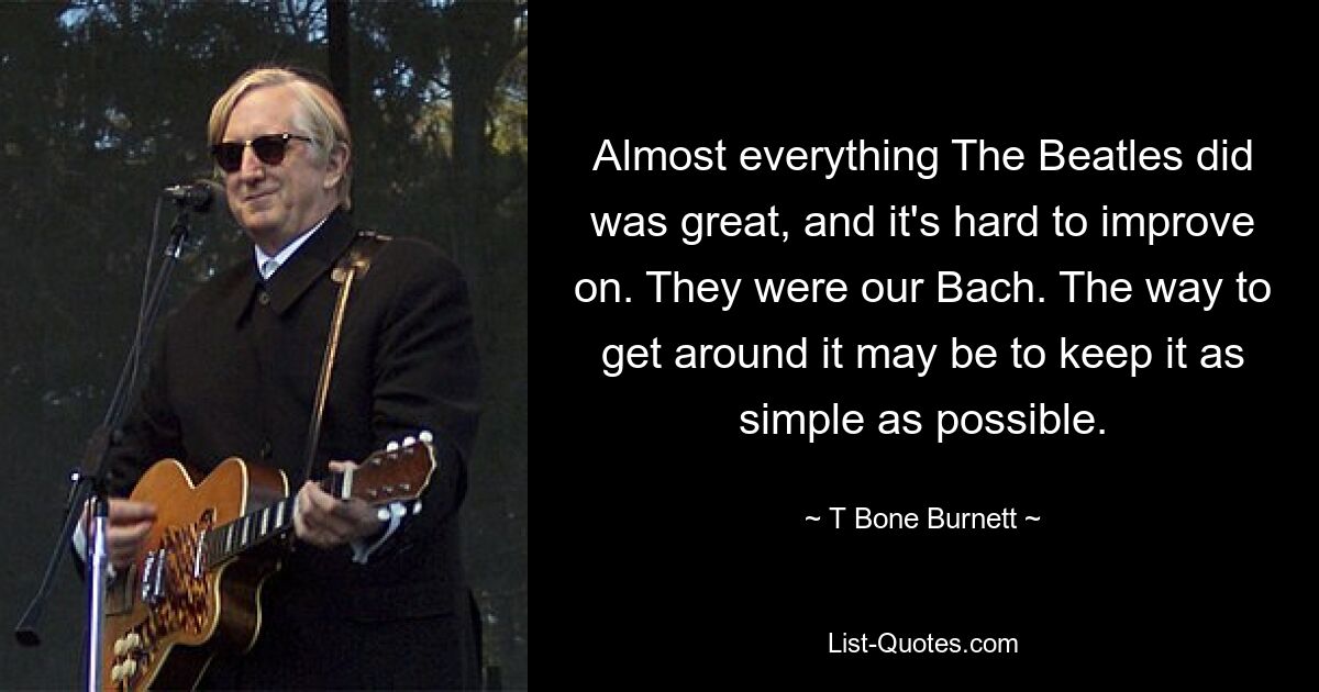 Almost everything The Beatles did was great, and it's hard to improve on. They were our Bach. The way to get around it may be to keep it as simple as possible. — © T Bone Burnett