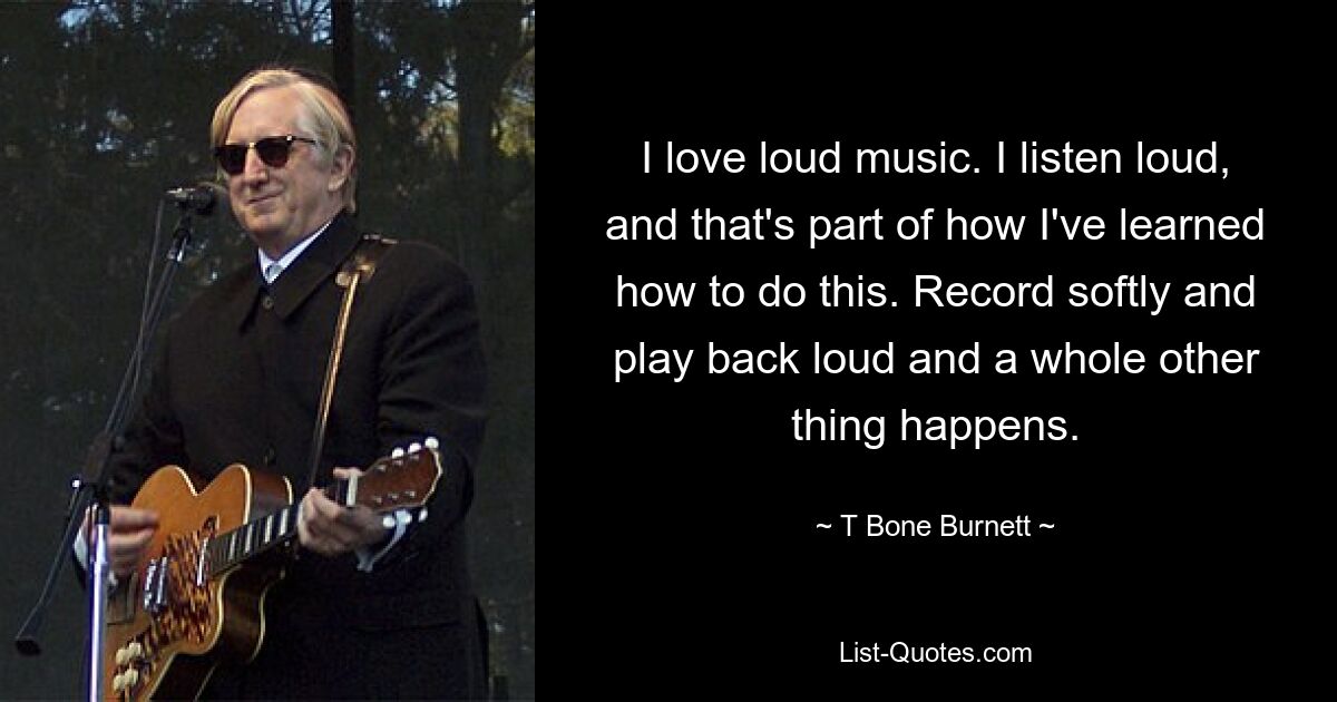 I love loud music. I listen loud, and that's part of how I've learned how to do this. Record softly and play back loud and a whole other thing happens. — © T Bone Burnett