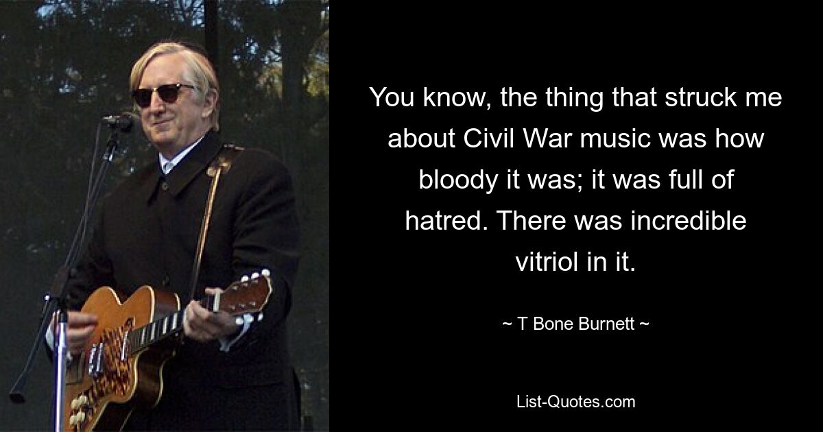 You know, the thing that struck me about Civil War music was how bloody it was; it was full of hatred. There was incredible vitriol in it. — © T Bone Burnett