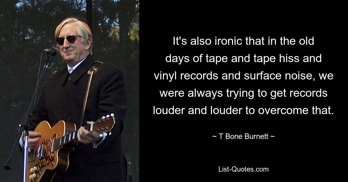 It's also ironic that in the old days of tape and tape hiss and vinyl records and surface noise, we were always trying to get records louder and louder to overcome that. — © T Bone Burnett