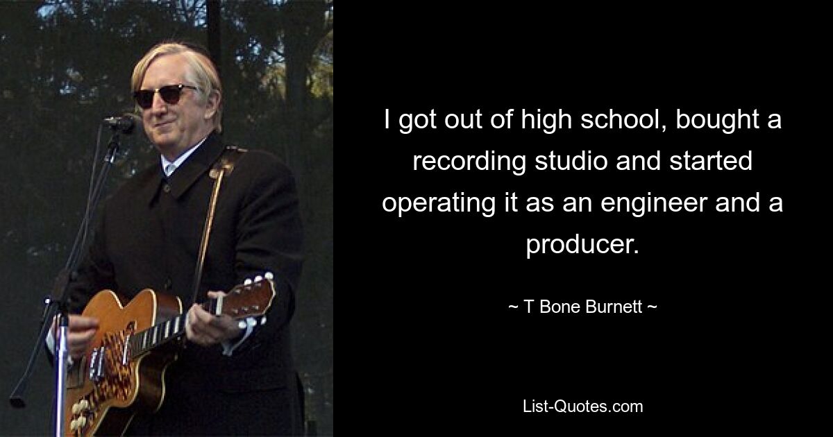 I got out of high school, bought a recording studio and started operating it as an engineer and a producer. — © T Bone Burnett