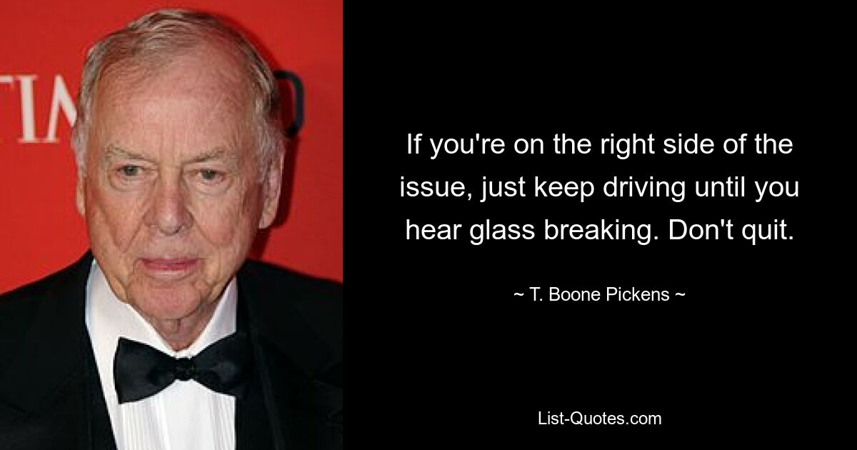 If you're on the right side of the issue, just keep driving until you hear glass breaking. Don't quit. — © T. Boone Pickens