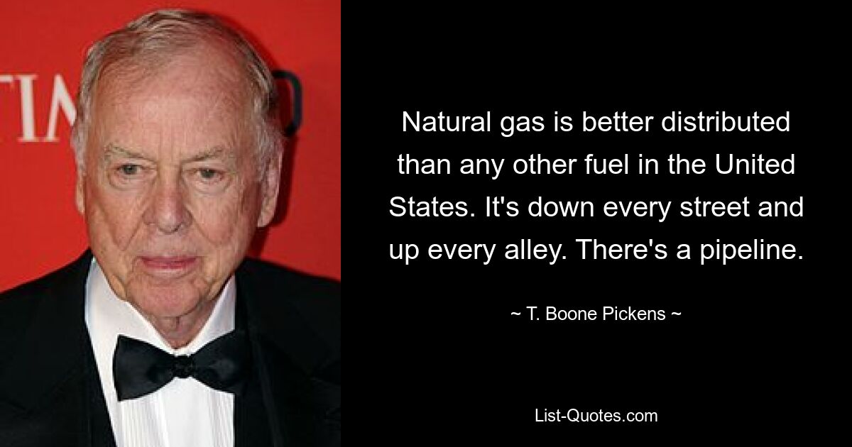 Natural gas is better distributed than any other fuel in the United States. It's down every street and up every alley. There's a pipeline. — © T. Boone Pickens