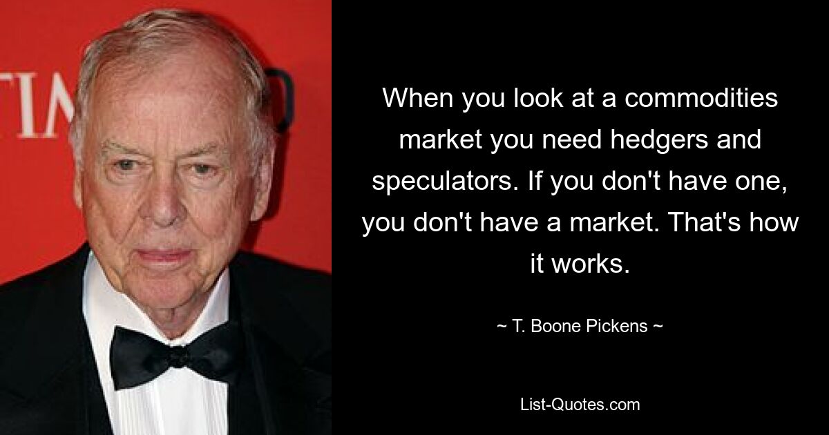 Wenn Sie sich einen Rohstoffmarkt ansehen, brauchen Sie Absicherer und Spekulanten. Wenn Sie keinen haben, haben Sie keinen Markt. So funktioniert das. — © T. Boone Pickens 