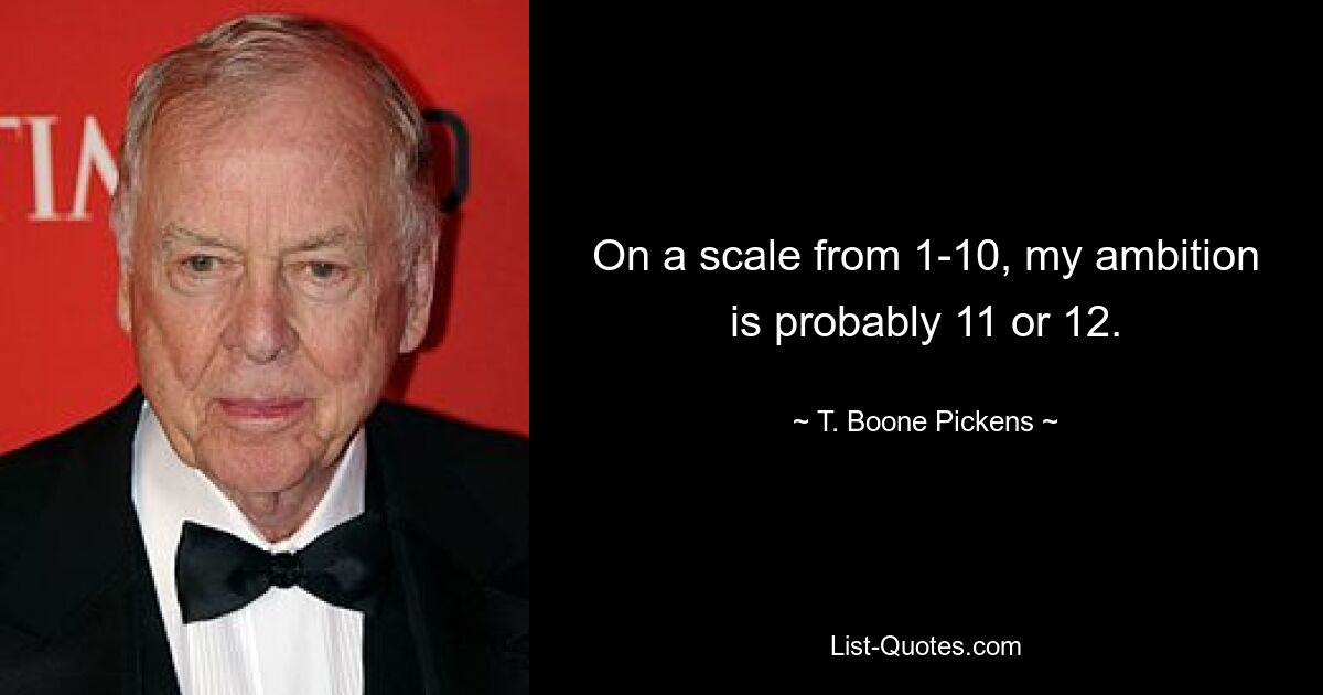 On a scale from 1-10, my ambition is probably 11 or 12. — © T. Boone Pickens