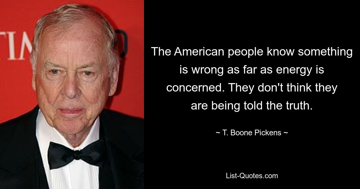 The American people know something is wrong as far as energy is concerned. They don't think they are being told the truth. — © T. Boone Pickens