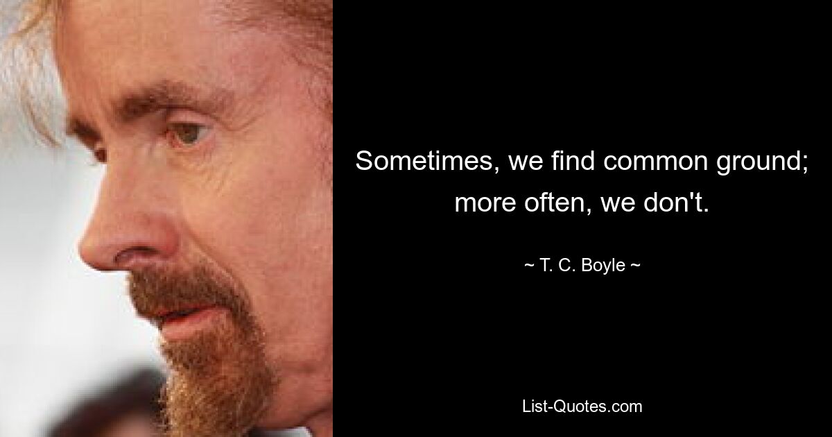 Sometimes, we find common ground; more often, we don't. — © T. C. Boyle