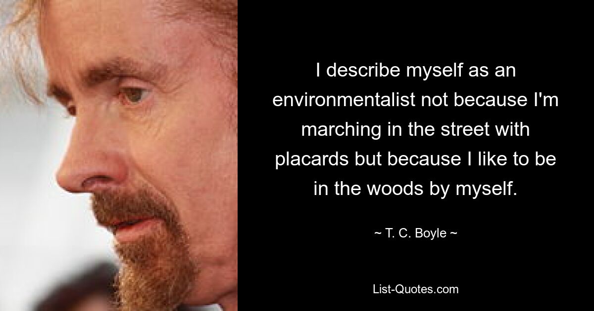 I describe myself as an environmentalist not because I'm marching in the street with placards but because I like to be in the woods by myself. — © T. C. Boyle