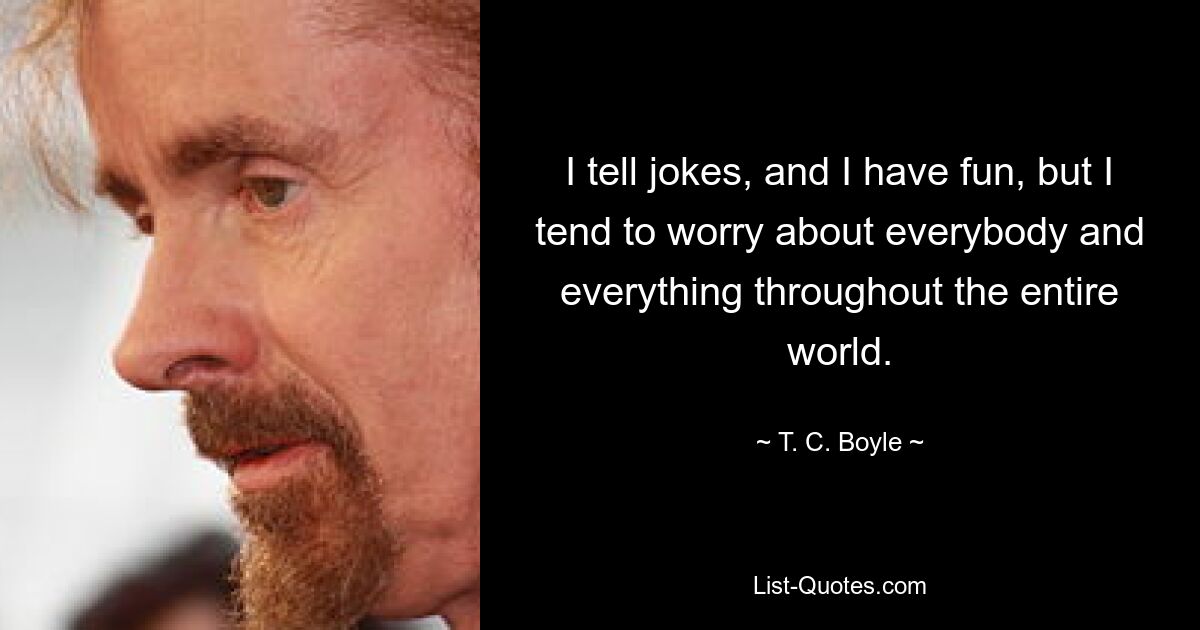 I tell jokes, and I have fun, but I tend to worry about everybody and everything throughout the entire world. — © T. C. Boyle