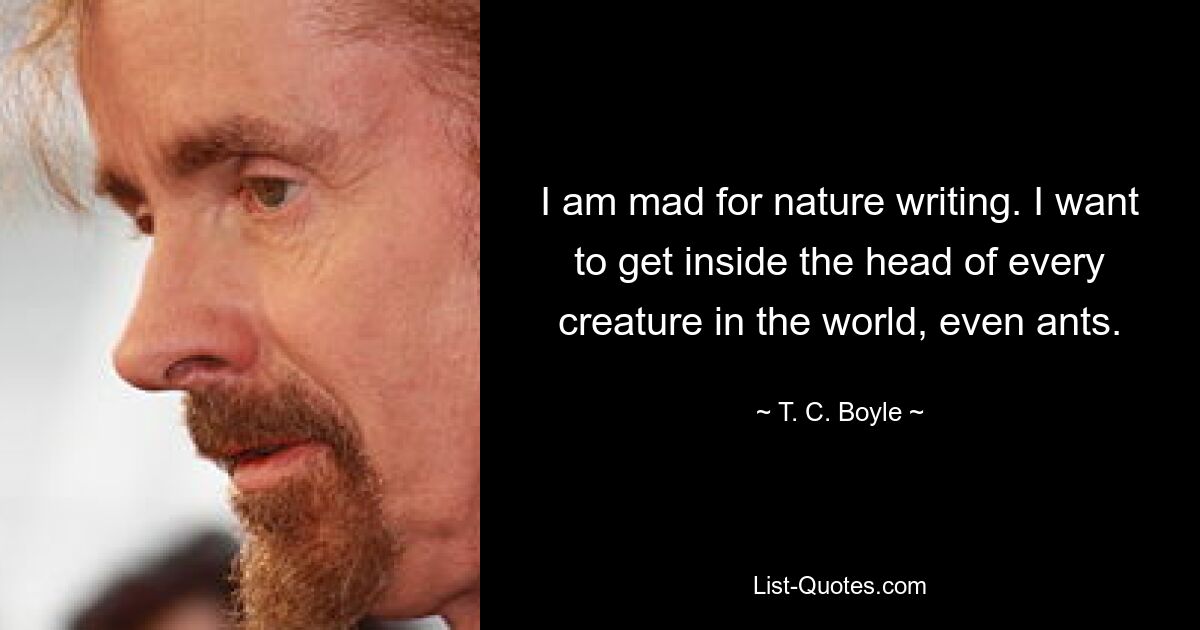 I am mad for nature writing. I want to get inside the head of every creature in the world, even ants. — © T. C. Boyle