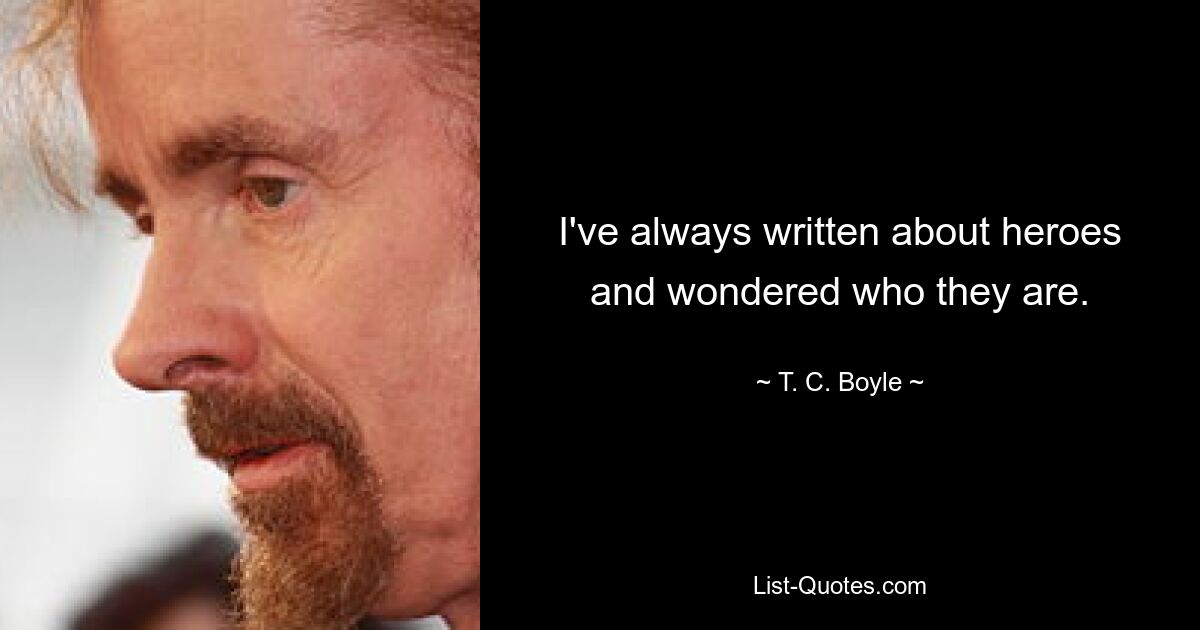 I've always written about heroes and wondered who they are. — © T. C. Boyle