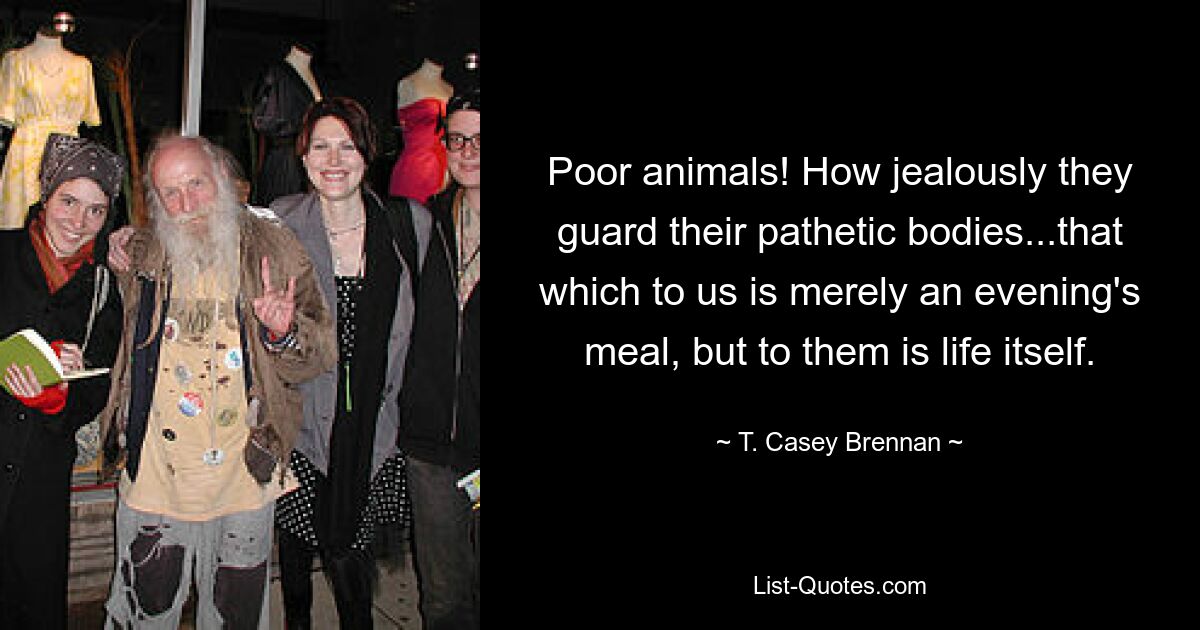 Poor animals! How jealously they guard their pathetic bodies...that which to us is merely an evening's meal, but to them is life itself. — © T. Casey Brennan