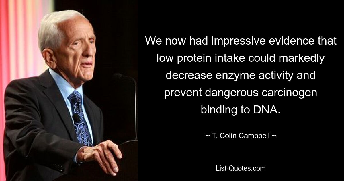 We now had impressive evidence that low protein intake could markedly decrease enzyme activity and prevent dangerous carcinogen binding to DNA. — © T. Colin Campbell