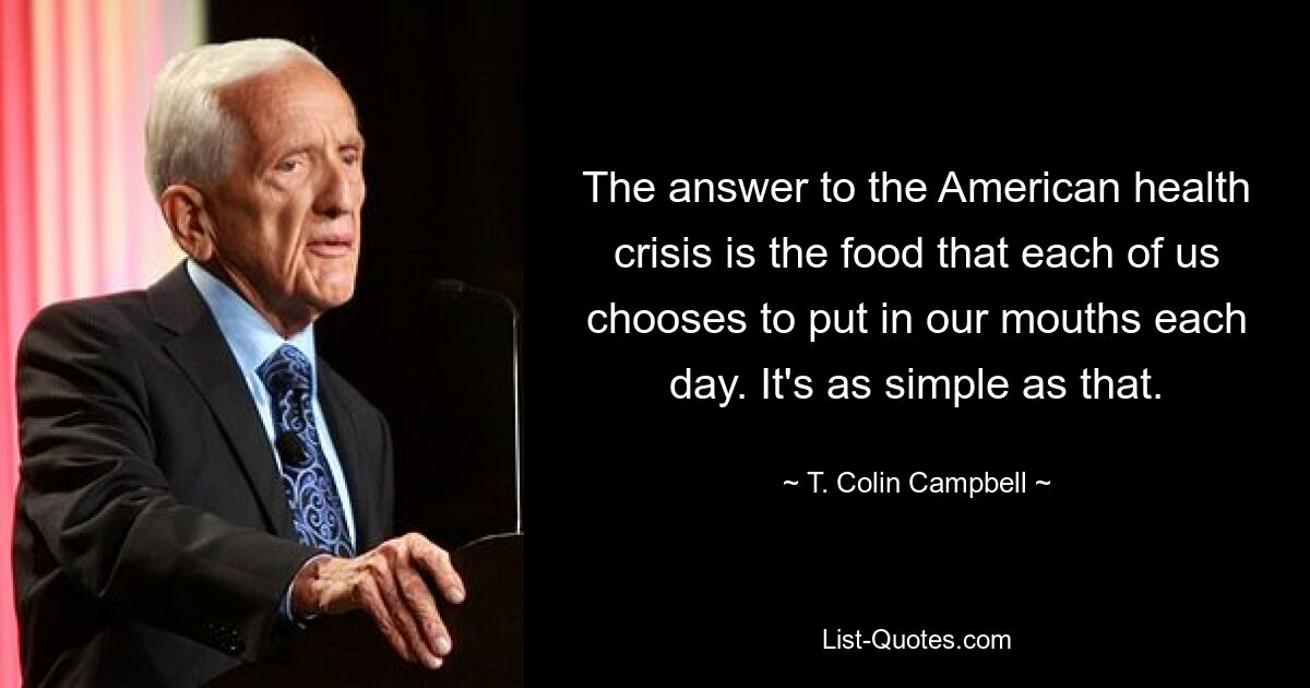 The answer to the American health crisis is the food that each of us chooses to put in our mouths each day. It's as simple as that. — © T. Colin Campbell