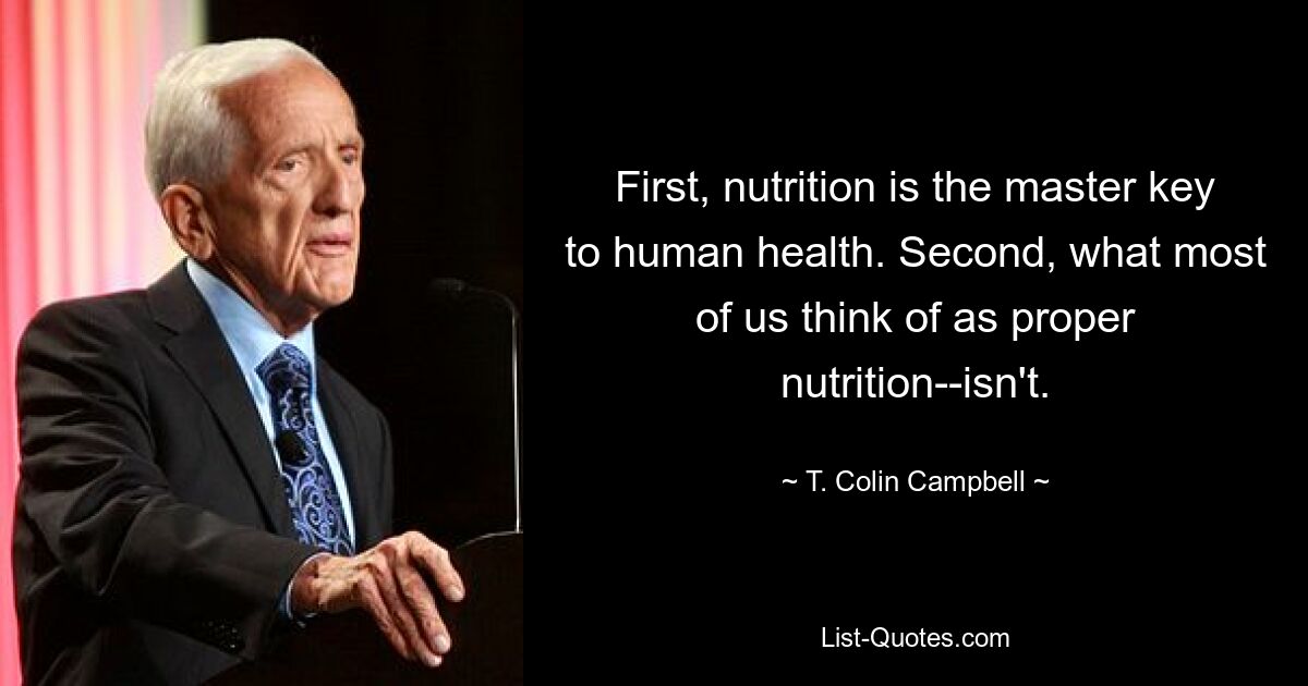 First, nutrition is the master key to human health. Second, what most of us think of as proper nutrition--isn't. — © T. Colin Campbell