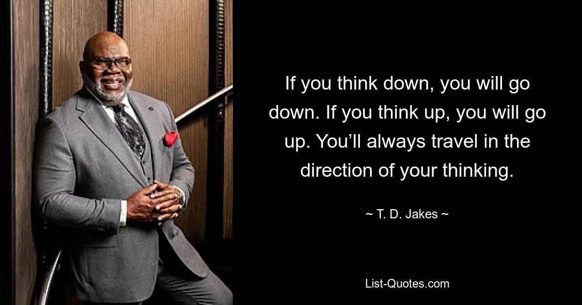 If you think down, you will go down. If you think up, you will go up. You’ll always travel in the direction of your thinking. — © T. D. Jakes