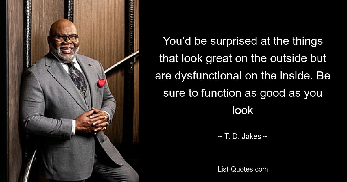 You’d be surprised at the things that look great on the outside but are dysfunctional on the inside. Be sure to function as good as you look — © T. D. Jakes