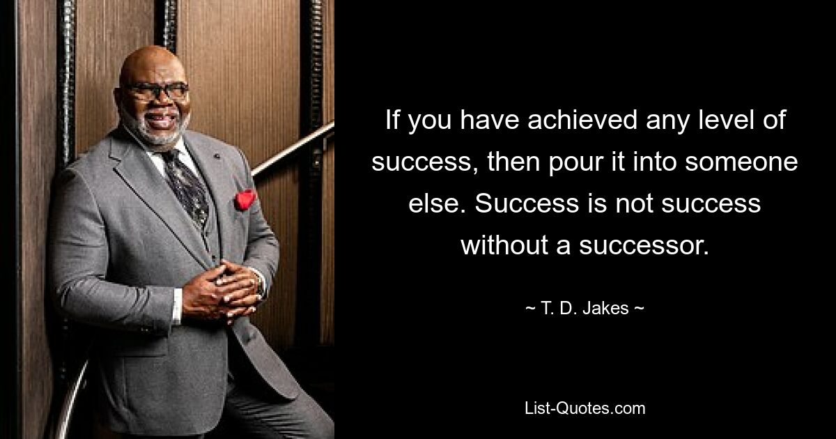 If you have achieved any level of success, then pour it into someone else. Success is not success without a successor. — © T. D. Jakes